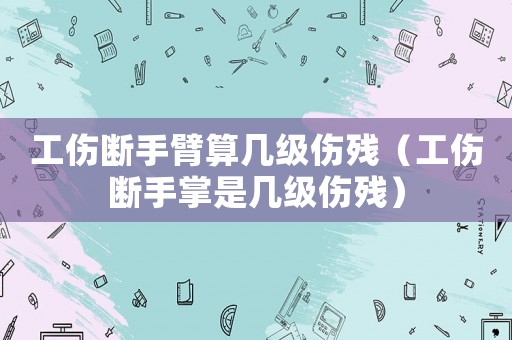 工傷斷手臂算幾級傷殘（工傷斷手掌是幾級傷殘）