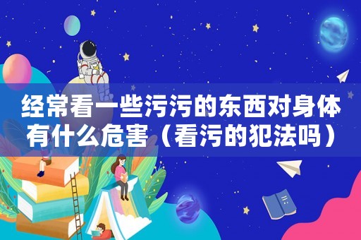 經常看一些污污的東西對身體有什么危害（看污的犯法嗎）