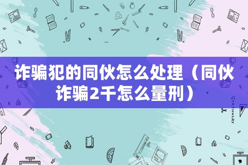 詐騙犯的同伙怎么處理（同伙詐騙2千怎么量刑）