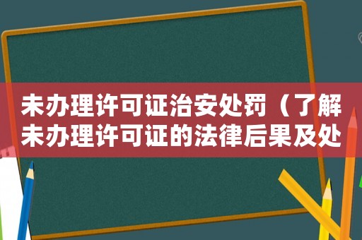未辦理許可證治安處罰（了解未辦理許可證的法律后果及處罰措施）