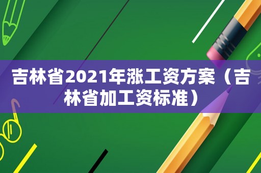 吉林省2021年漲工資方案（吉林省加工資標準）