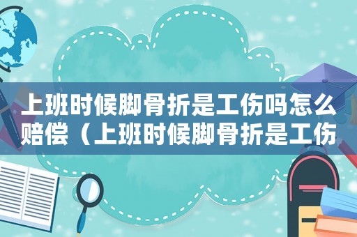 上班時候腳骨折是工傷嗎怎么賠償（上班時候腳骨折是工傷嗎）