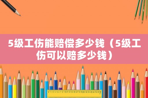 5級(jí)工傷能賠償多少錢（5級(jí)工傷可以賠多少錢）
