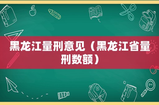 黑龍江量刑意見（黑龍江省量刑數(shù)額）