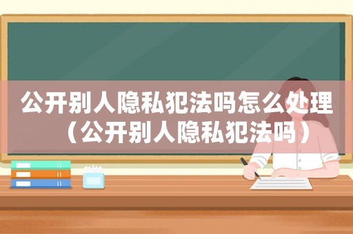 公開別人隱私犯法嗎怎么處理（公開別人隱私犯法嗎）