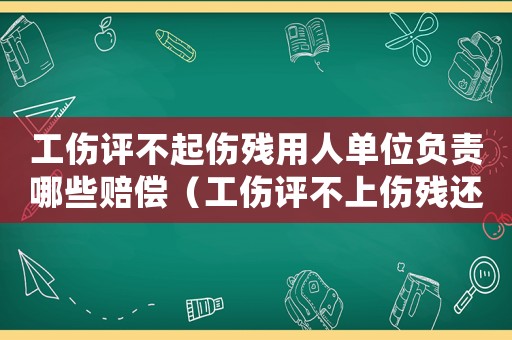 工傷評不起傷殘用人單位負責哪些賠償（工傷評不上傷殘還有錢嗎）
