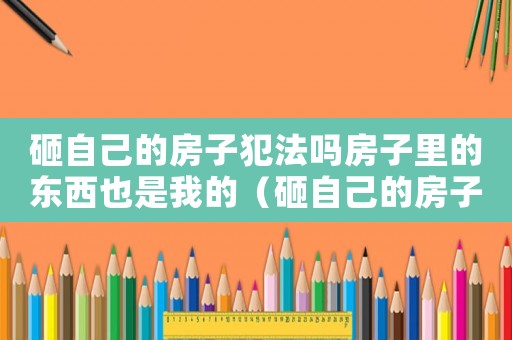 砸自己的房子犯法嗎房子里的東西也是我的（砸自己的房子犯法嗎）