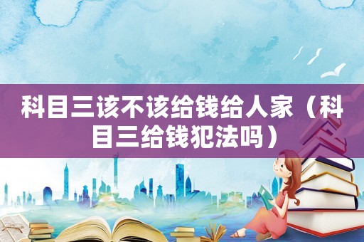 科目三該不該給錢給人家（科目三給錢犯法嗎）