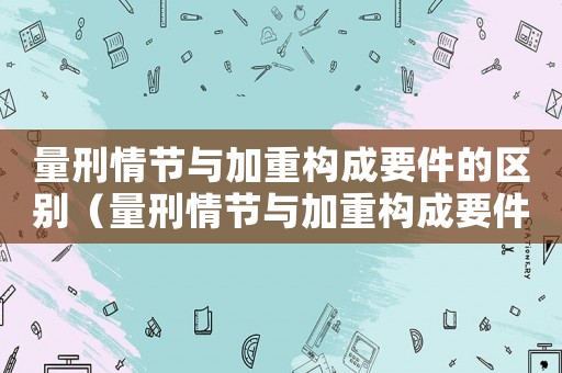 量刑情節與加重構成要件的區別（量刑情節與加重構成要件）