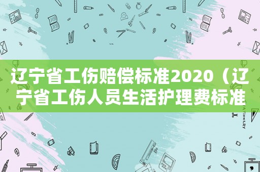 遼寧省工傷賠償標準2020（遼寧省工傷人員生活護理費標準）