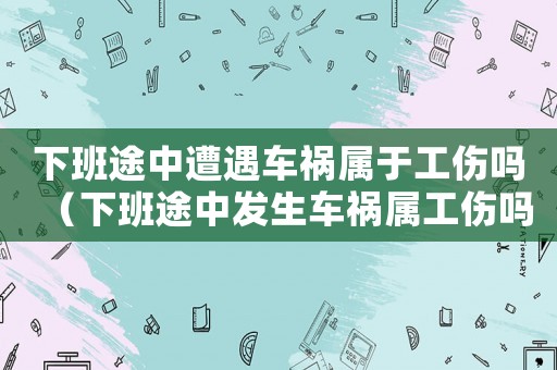 下班途中遭遇車禍屬于工傷嗎（下班途中發生車禍屬工傷嗎）