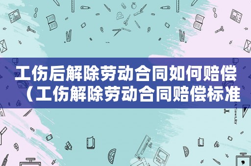 工傷后解除勞動合同如何賠償（工傷解除勞動合同賠償標準是什么）