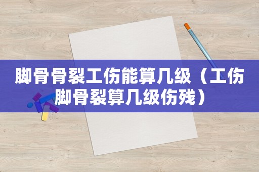 腳骨骨裂工傷能算幾級（工傷腳骨裂算幾級傷殘）