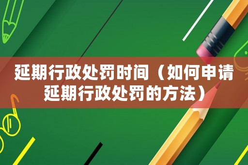 延期行政處罰時間（如何申請延期行政處罰的方法）