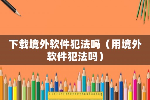 下載境外軟件犯法嗎（用境外軟件犯法嗎）