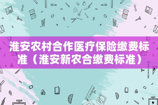 淮安農村合作醫療保險繳費標準（淮安新農合繳費標準）