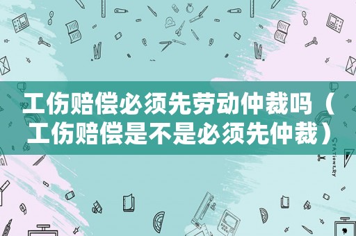 工傷賠償必須先勞動仲裁嗎（工傷賠償是不是必須先仲裁）
