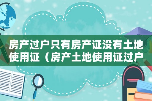 房產(chǎn)過(guò)戶只有房產(chǎn)證沒(méi)有土地使用證（房產(chǎn)土地使用證過(guò)戶費(fèi)用標(biāo)準(zhǔn)）
