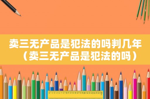 賣三無產品是犯法的嗎判幾年（賣三無產品是犯法的嗎）