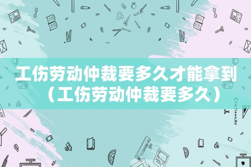 工傷勞動仲裁要多久才能拿到（工傷勞動仲裁要多久）