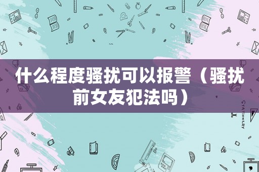 什么程度騷擾可以報警（騷擾前女友犯法嗎）