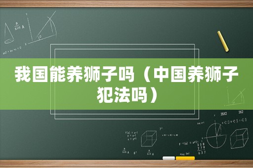 我國能養獅子嗎（中國養獅子犯法嗎）
