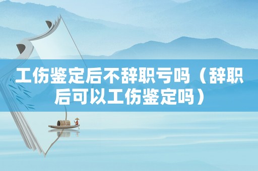 工傷鑒定后不辭職虧嗎（辭職后可以工傷鑒定嗎）