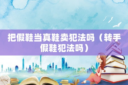 把假鞋當真鞋賣犯法嗎（轉手假鞋犯法嗎）