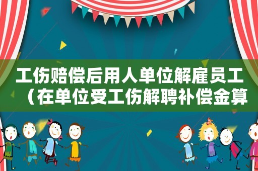 工傷賠償后用人單位解雇員工（在單位受工傷解聘補(bǔ)償金算法）