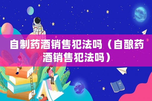 自制藥酒銷售犯法嗎（自釀藥酒銷售犯法嗎）