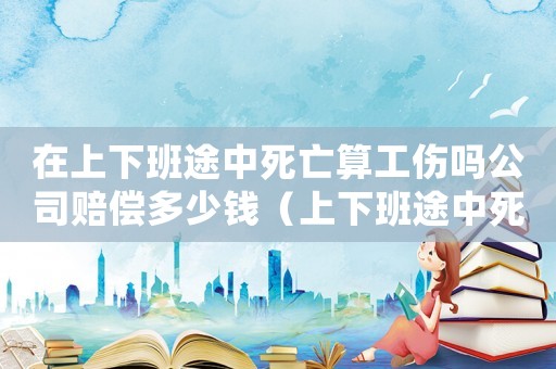 在上下班途中死亡算工傷嗎公司賠償多少錢（上下班途中死亡工傷嗎）