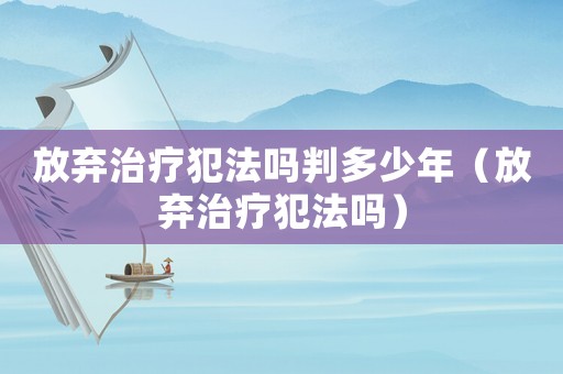 放棄治療犯法嗎判多少年（放棄治療犯法嗎）