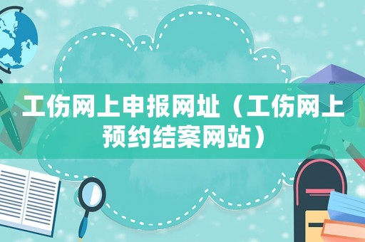 工傷網(wǎng)上申報網(wǎng)址（工傷網(wǎng)上預(yù)約結(jié)案網(wǎng)站）