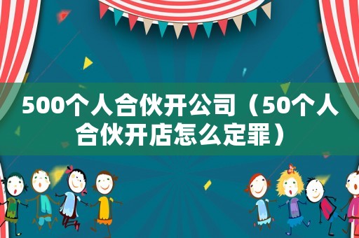 500個人合伙開公司（50個人合伙開店怎么定罪）