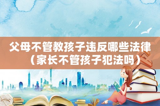 父母不管教孩子違反哪些法律（家長不管孩子犯法嗎）