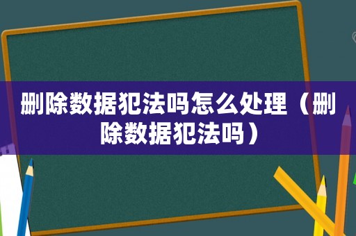 刪除數據犯法嗎怎么處理（刪除數據犯法嗎）