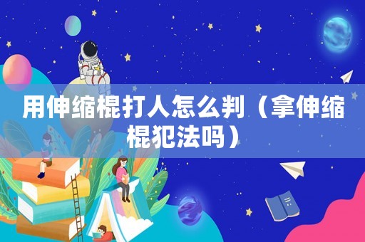 用伸縮棍打人怎么判（拿伸縮棍犯法嗎）
