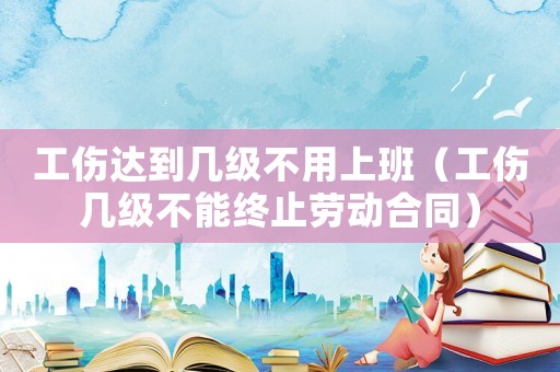 工傷達到幾級不用上班（工傷幾級不能終止勞動合同）