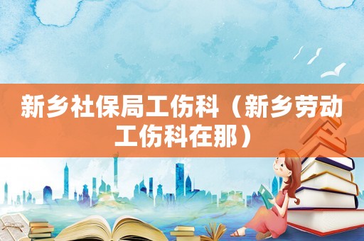 新鄉社保局工傷科（新鄉勞動工傷科在那）