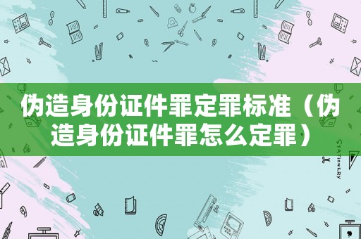 偽造身份證件罪定罪標準（偽造身份證件罪怎么定罪）