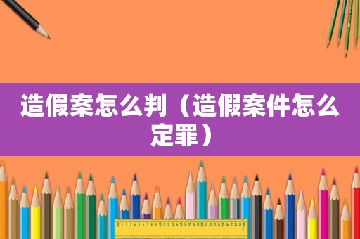 造假案怎么判（造假案件怎么定罪）