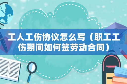 工人工傷協議怎么寫（職工工傷期間如何簽勞動合同）