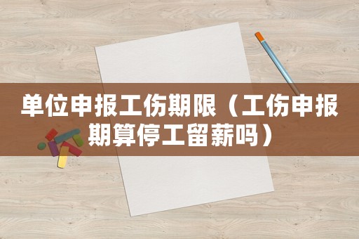 單位申報工傷期限（工傷申報期算停工留薪嗎）
