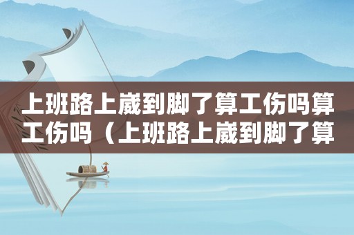 上班路上崴到腳了算工傷嗎算工傷嗎（上班路上崴到腳了算工傷嗎）