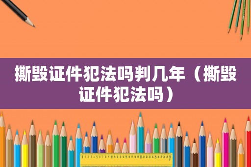 撕毀證件犯法嗎判幾年（撕毀證件犯法嗎）