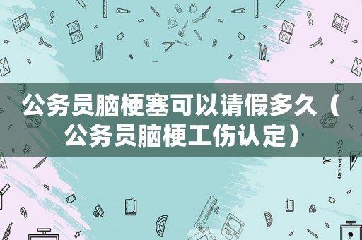 公務員腦梗塞可以請假多久（公務員腦梗工傷認定）
