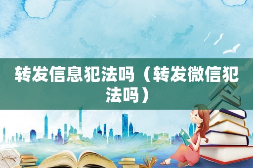 轉發信息犯法嗎（轉發微信犯法嗎）