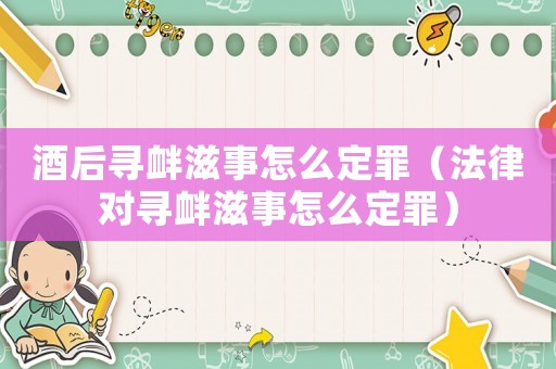 酒后尋釁滋事怎么定罪（法律對尋釁滋事怎么定罪）