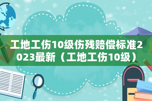 工地工傷10級傷殘賠償標準2023最新（工地工傷10級）