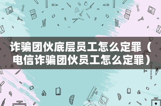 詐騙團伙底層員工怎么定罪（電信詐騙團伙員工怎么定罪）